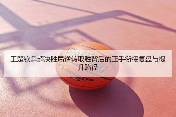 王楚钦乒超决胜局逆转取胜背后的正手衔接复盘与提升路径