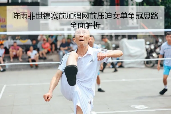 陈雨菲世锦赛前加强网前压迫女单争冠思路全面解析