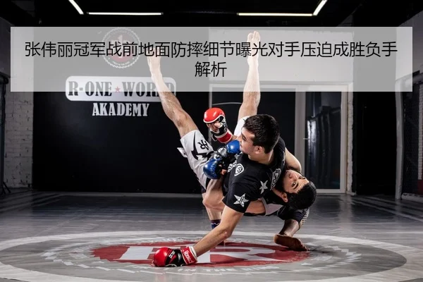 张伟丽冠军战前地面防摔细节曝光对手压迫成胜负手解析