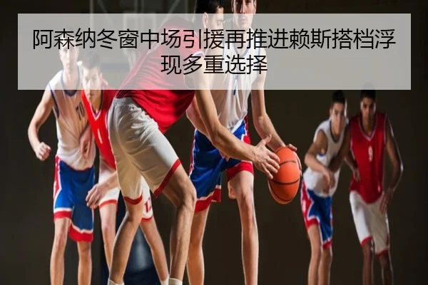 阿森纳冬窗中场引援再推进赖斯搭档浮现多重选择