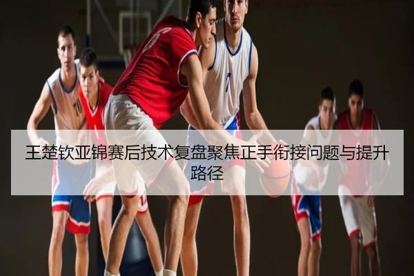 王楚钦亚锦赛后技术复盘聚焦正手衔接问题与提升路径